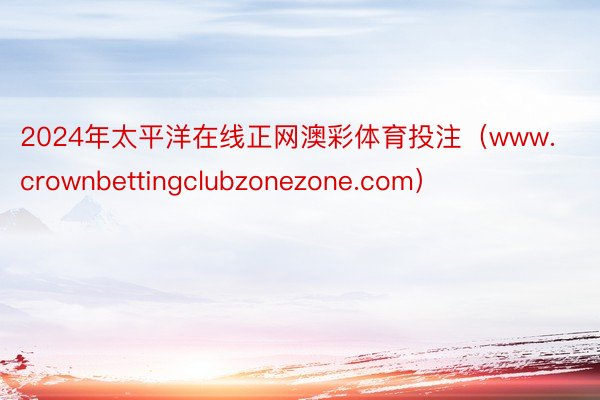 2024年太平洋在线正网澳彩体育投注（www.crownbettingclubzonezone.com）