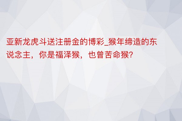 亚新龙虎斗送注册金的博彩_猴年缔造的东说念主，你是福泽猴，也曾苦命猴？