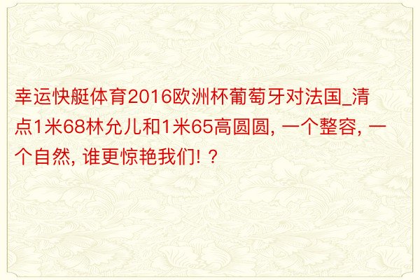 幸运快艇体育2016欧洲杯葡萄牙对法国_清点1米68林允儿和1米65高圆圆, 一个整容, 一个自然, 谁更惊艳我们! ?