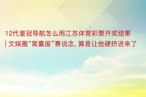 12代皇冠导航怎么用冮苏体育彩票开奖结果 | 文娱圈“窝囊废”赛说念, 算是让他硬挤进来了