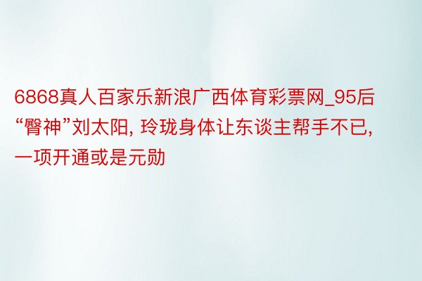 6868真人百家乐新浪广西体育彩票网_95后“臀神”刘太阳, 玲珑身体让东谈主帮手不已, 一项开通或是元勋