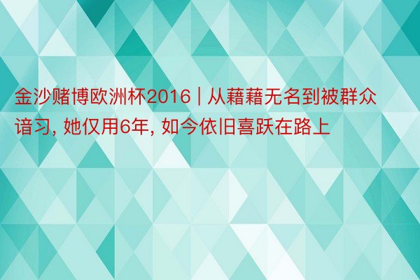 金沙赌博欧洲杯2016 | 从藉藉无名到被群众谙习, 她仅用6年, 如今依旧喜跃在路上