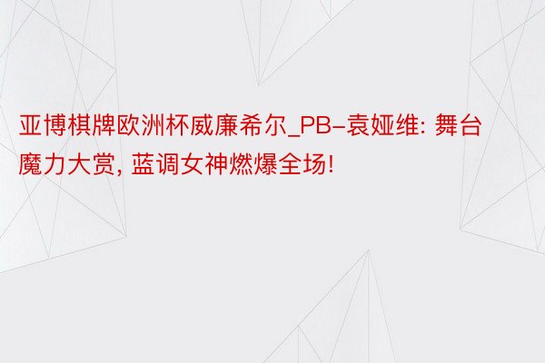 亚博棋牌欧洲杯威廉希尔_PB-袁娅维: 舞台魔力大赏, 蓝调女神燃爆全场!