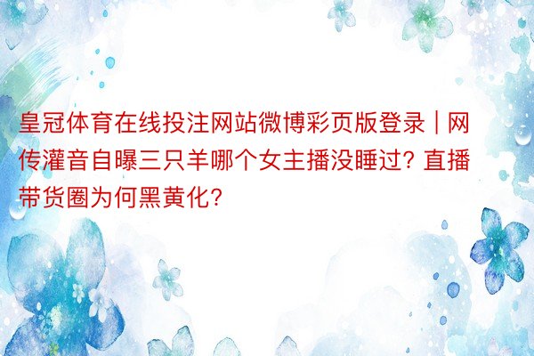 皇冠体育在线投注网站微博彩页版登录 | 网传灌音自曝三只羊哪个女主播没睡过? 直播带货圈为何黑黄化?