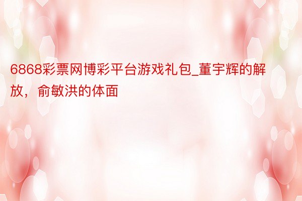 6868彩票网博彩平台游戏礼包_董宇辉的解放，俞敏洪的体面