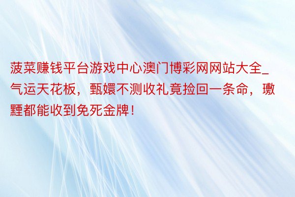 菠菜赚钱平台游戏中心澳门博彩网网站大全_气运天花板，甄嬛不测收礼竟捡回一条命，璷黫都能收到免死金牌！