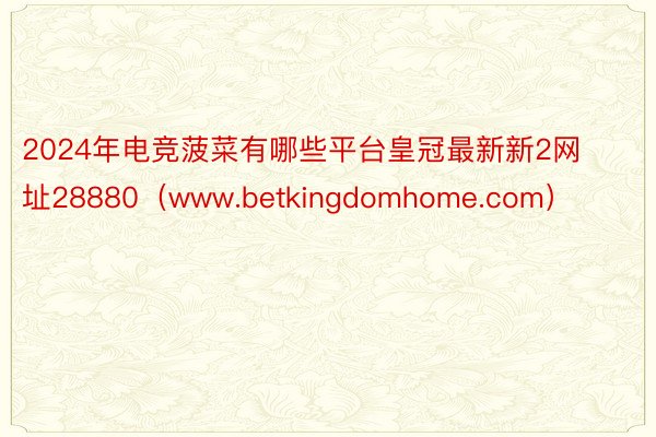 2024年电竞菠菜有哪些平台皇冠最新新2网址28880（www.betkingdomhome.com）