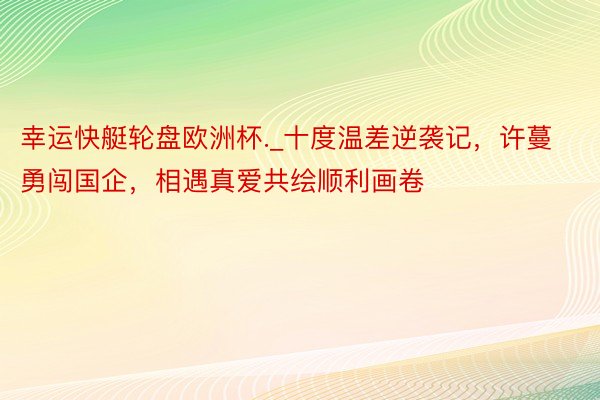 幸运快艇轮盘欧洲杯._十度温差逆袭记，许蔓勇闯国企，相遇真爱共绘顺利画卷