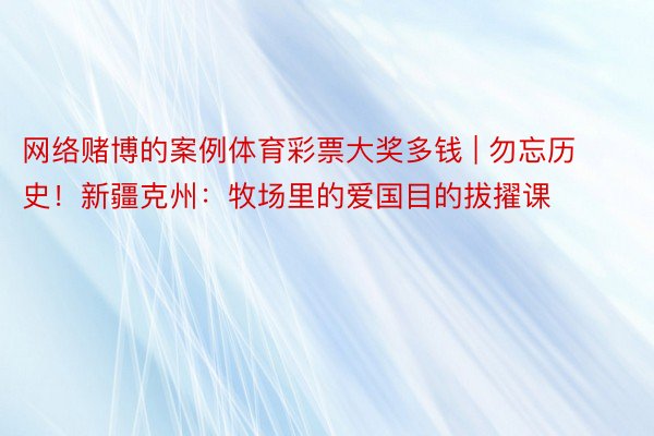 网络赌博的案例体育彩票大奖多钱 | 勿忘历史！新疆克州：牧场里的爱国目的拔擢课