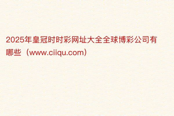 2025年皇冠时时彩网址大全全球博彩公司有哪些（www.ciiqu.com）