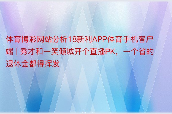 体育博彩网站分析18新利APP体育手机客户端 | 秀才和一笑倾城开个直播PK，一个省的退休金都得挥发