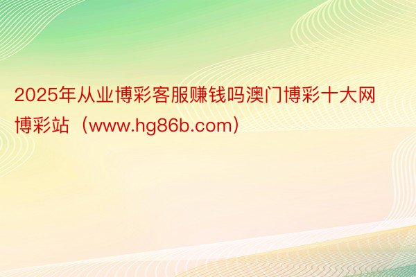 2025年从业博彩客服赚钱吗澳门博彩十大网博彩站（www.hg86b.com）